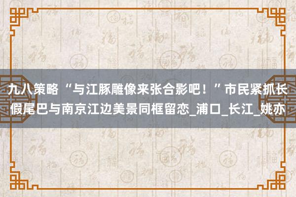 九八策略 “与江豚雕像来张合影吧！”市民紧抓长假尾巴与南京江边美景同框留恋_浦口_长江_姚亦
