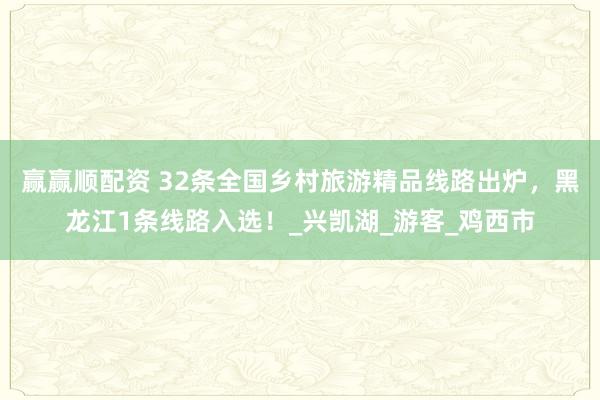 赢赢顺配资 32条全国乡村旅游精品线路出炉，黑龙江1条线路入选！_兴凯湖_游客_鸡西市