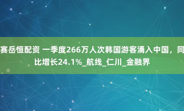 赛岳恒配资 一季度266万人次韩国游客涌入中国，同比增长24.1%_航线_仁川_金融界