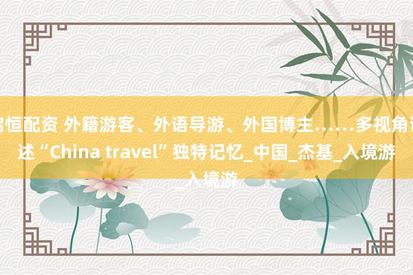 启恒配资 外籍游客、外语导游、外国博主……多视角讲述“China travel”独特记忆_中国_杰基_入境游