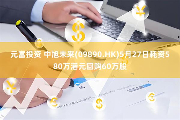 元富投资 中旭未来(09890.HK)5月27日耗资580万港元回购60万股