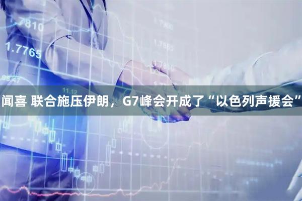 闻喜 联合施压伊朗，G7峰会开成了“以色列声援会”