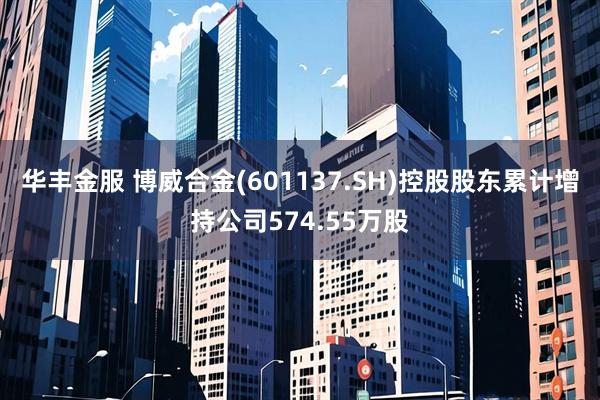 华丰金服 博威合金(601137.SH)控股股东累计增持公司574.55万股