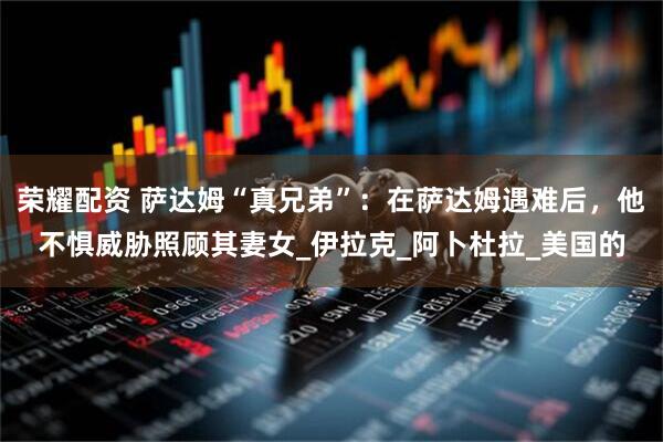 荣耀配资 萨达姆“真兄弟”：在萨达姆遇难后，他不惧威胁照顾其妻女_伊拉克_阿卜杜拉_美国的