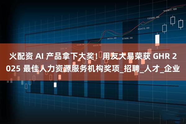 火配资 AI 产品拿下大奖！用友大易荣获 GHR 2025 最佳人力资源服务机构奖项_招聘_人才_企业