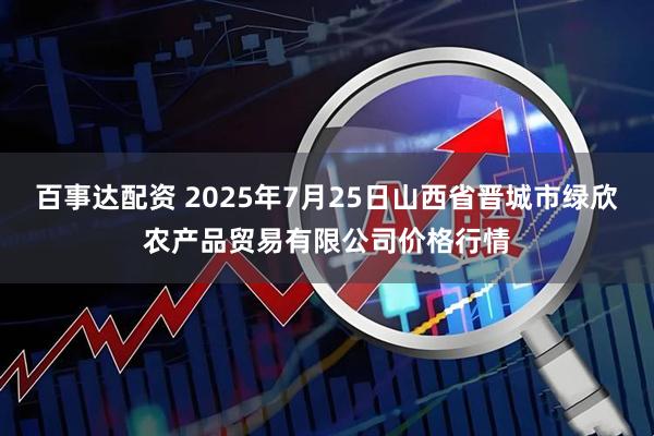 百事达配资 2025年7月25日山西省晋城市绿欣农产品贸易有限公司价格行情