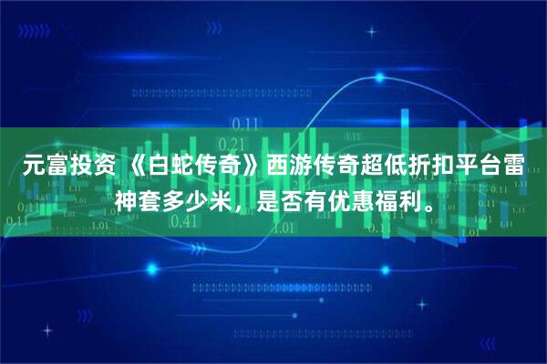 元富投资 《白蛇传奇》西游传奇超低折扣平台雷神套多少米，是否有优惠福利。