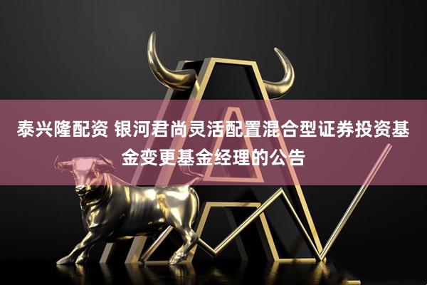 泰兴隆配资 银河君尚灵活配置混合型证券投资基金变更基金经理的公告