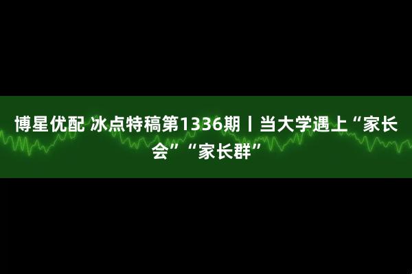 博星优配 冰点特稿第1336期丨当大学遇上“家长会”“家长群”